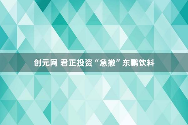 创元网 君正投资“急撤”东鹏饮料