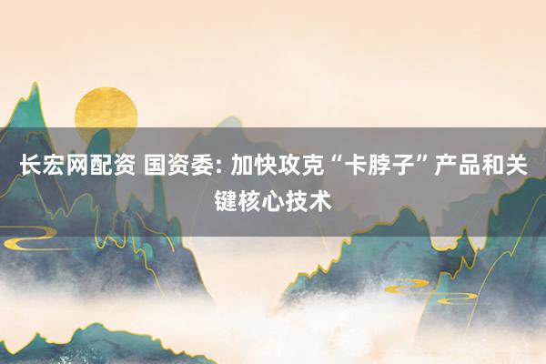 长宏网配资 国资委: 加快攻克“卡脖子”产品和关键核心技术