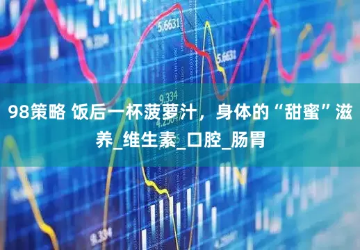 98策略 饭后一杯菠萝汁，身体的“甜蜜”滋养_维生素_口腔_肠胃