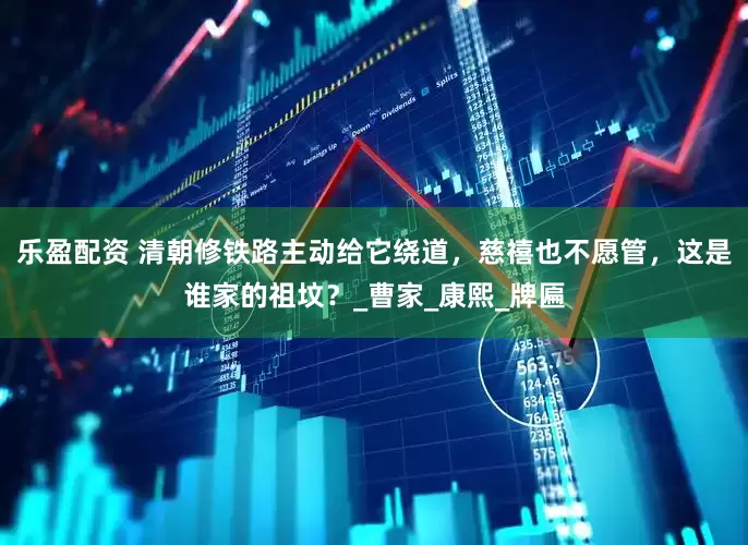 乐盈配资 清朝修铁路主动给它绕道，慈禧也不愿管，这是谁家的祖坟？_曹家_康熙_牌匾