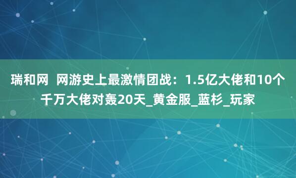 瑞和网  网游史上最激情团战：1.5亿大佬和10个千万大佬对轰20天_黄金服_蓝杉_玩家