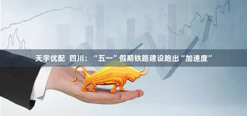 天宇优配  四川：“五一”假期铁路建设跑出“加速度”