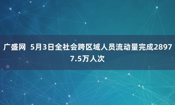 广盛网  5月3日全社会跨区域人员流动量完成28977.5万人次