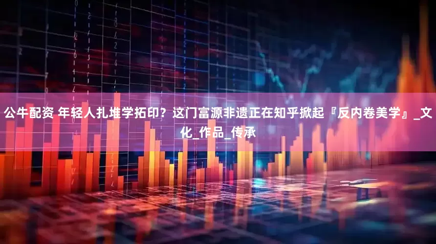 公牛配资 年轻人扎堆学拓印？这门富源非遗正在知乎掀起『反内卷美学』_文化_作品_传承