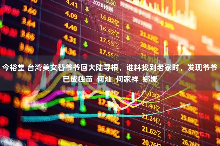 今裕堂 台湾美女替爷爷回大陆寻根，谁料找到老家时，发现爷爷已成独苗_何灿_何家祥_娜娜