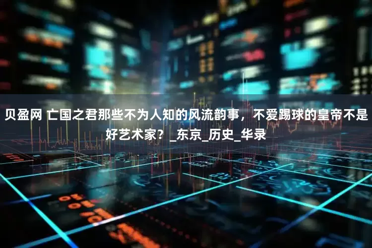 贝盈网 亡国之君那些不为人知的风流韵事，不爱踢球的皇帝不是好艺术家？_东京_历史_华录