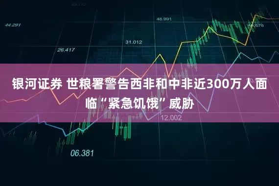 银河证券 世粮署警告西非和中非近300万人面临“紧急饥饿”威胁