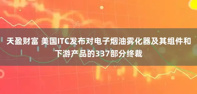 天盈财富 美国ITC发布对电子烟油雾化器及其组件和下游产品的337部分终裁