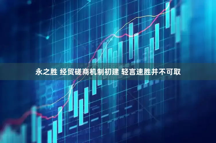 永之胜 经贸磋商机制初建 轻言速胜并不可取