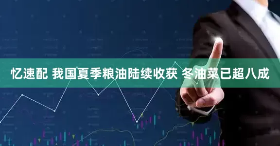 忆速配 我国夏季粮油陆续收获 冬油菜已超八成