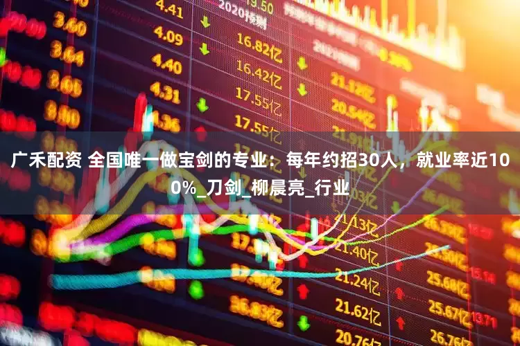 广禾配资 全国唯一做宝剑的专业：每年约招30人，就业率近100%_刀剑_柳晨亮_行业