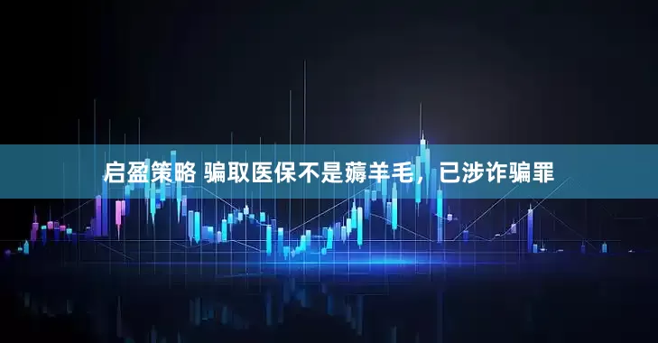 启盈策略 骗取医保不是薅羊毛，已涉诈骗罪