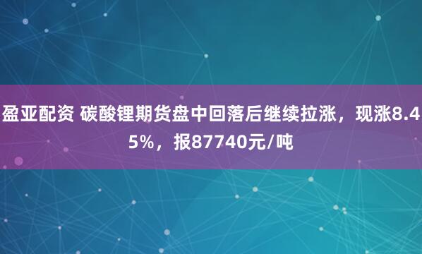 盈亚配资 碳酸锂期货盘中回落后继续拉涨，现涨8.45%，报87740元/吨