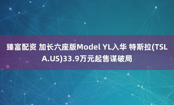臻富配资 加长六座版Model YL入华 特斯拉(TSLA.US)33.9万元起售谋破局