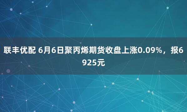 联丰优配 6月6日聚丙烯期货收盘上涨0.09%，报6925元