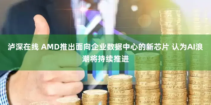 泸深在线 AMD推出面向企业数据中心的新芯片 认为AI浪潮将持续推进