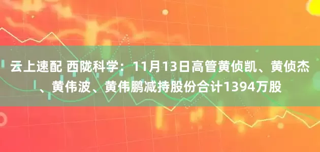 云上速配 西陇科学：11月13日高管黄侦凯、黄侦杰、黄伟波、黄伟鹏减持股份合计1394万股