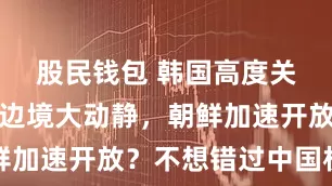 股民钱包 韩国高度关注，中朝边境大动静，朝鲜加速开放？不想错过中国机遇